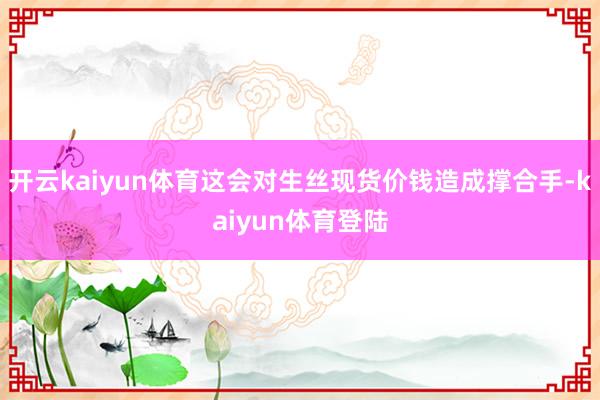 开云kaiyun体育这会对生丝现货价钱造成撑合手-kaiyun体育登陆