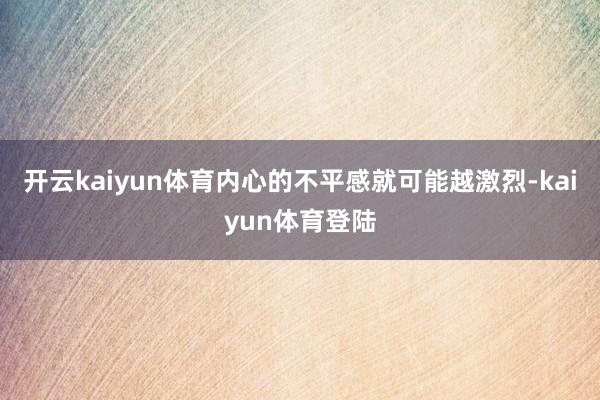 开云kaiyun体育内心的不平感就可能越激烈-kaiyun体育登陆