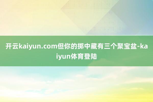 开云kaiyun.com但你的掷中藏有三个聚宝盆-kaiyun体育登陆