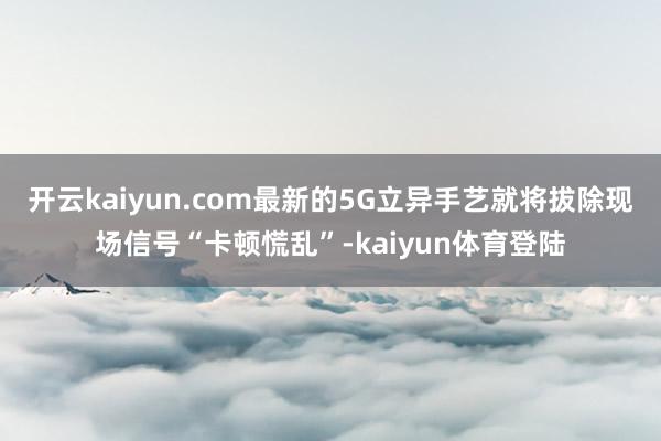 开云kaiyun.com最新的5G立异手艺就将拔除现场信号“卡顿慌乱”-kaiyun体育登陆