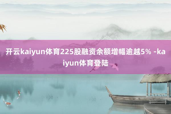 开云kaiyun体育225股融资余额增幅逾越5% -kaiyun体育登陆