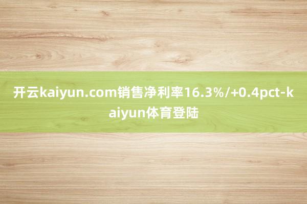 开云kaiyun.com销售净利率16.3%/+0.4pct-kaiyun体育登陆