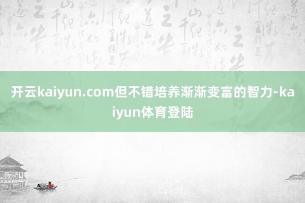 开云kaiyun.com但不错培养渐渐变富的智力-kaiyun体育登陆
