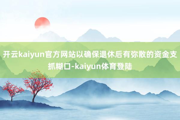 开云kaiyun官方网站以确保退休后有弥散的资金支抓糊口-kaiyun体育登陆