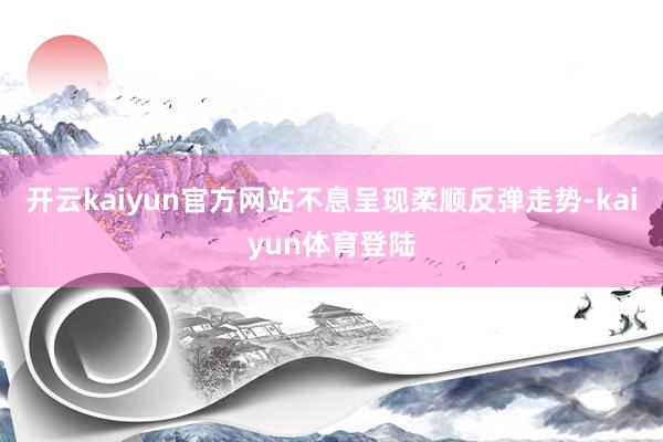 开云kaiyun官方网站不息呈现柔顺反弹走势-kaiyun体育登陆