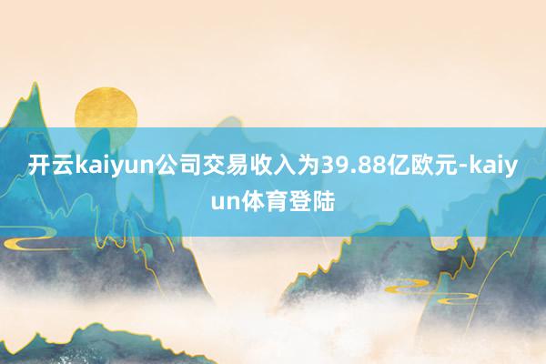 开云kaiyun公司交易收入为39.88亿欧元-kaiyun体育登陆