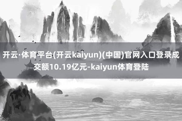 开云·体育平台(开云kaiyun)(中国)官网入口登录成交额10.19亿元-kaiyun体育登陆