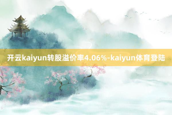 开云kaiyun转股溢价率4.06%-kaiyun体育登陆