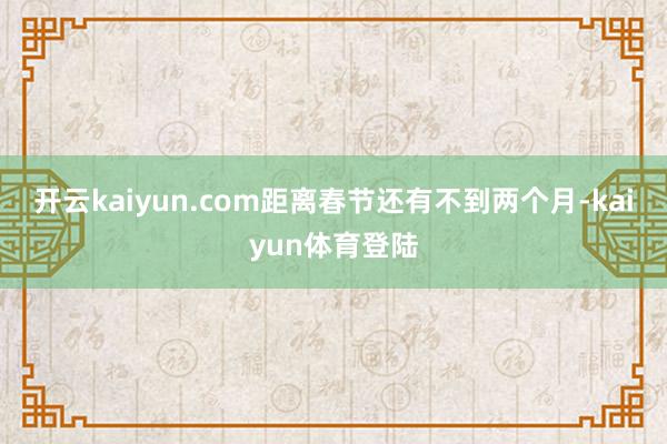 开云kaiyun.com距离春节还有不到两个月-kaiyun体育登陆
