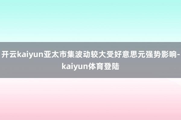 开云kaiyun亚太市集波动较大受好意思元强势影响-kaiyun体育登陆