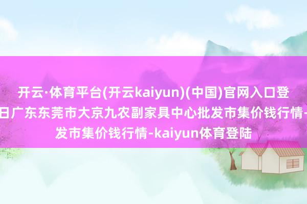 开云·体育平台(开云kaiyun)(中国)官网入口登录2024年12月7日广东东莞市大京九农副家具中心批发市集价钱行情-kaiyun体育登陆