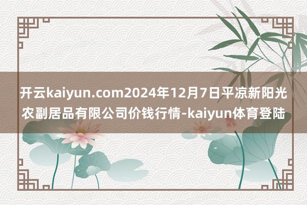 开云kaiyun.com2024年12月7日平凉新阳光农副居品有限公司价钱行情-kaiyun体育登陆