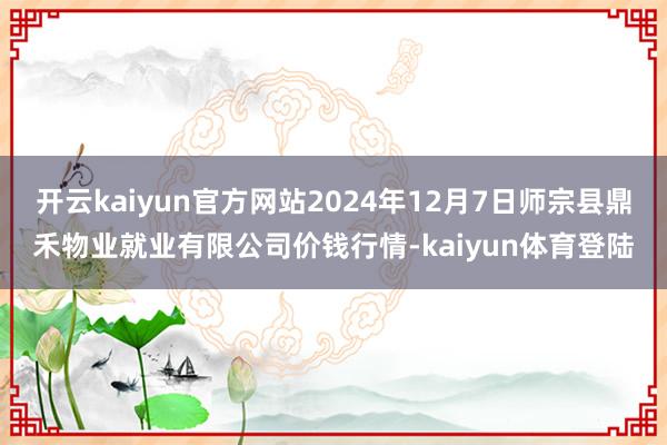 开云kaiyun官方网站2024年12月7日师宗县鼎禾物业就业有限公司价钱行情-kaiyun体育登陆