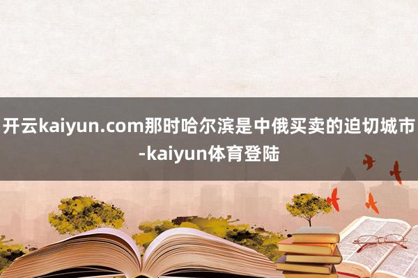 开云kaiyun.com那时哈尔滨是中俄买卖的迫切城市-kaiyun体育登陆