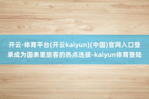 开云·体育平台(开云kaiyun)(中国)官网入口登录成为国表里旅客的热点选拔-kaiyun体育登陆
