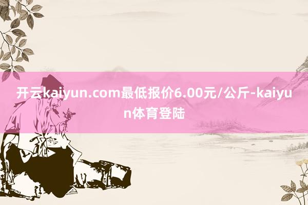 开云kaiyun.com最低报价6.00元/公斤-kaiyun体育登陆