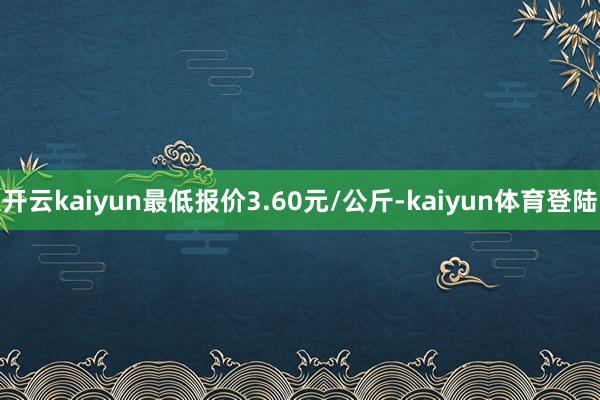开云kaiyun最低报价3.60元/公斤-kaiyun体育登陆
