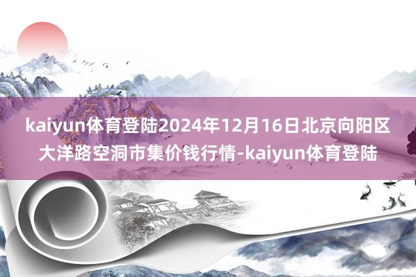 kaiyun体育登陆2024年12月16日北京向阳区大洋路空洞市集价钱行情-kaiyun体育登陆