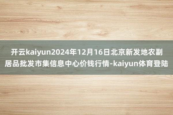 开云kaiyun2024年12月16日北京新发地农副居品批发市集信息中心价钱行情-kaiyun体育登陆