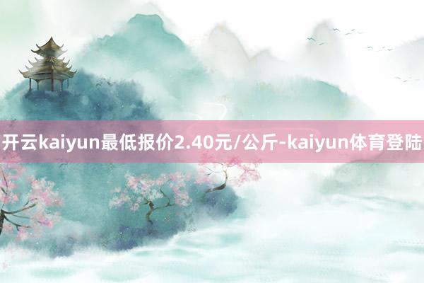 开云kaiyun最低报价2.40元/公斤-kaiyun体育登陆