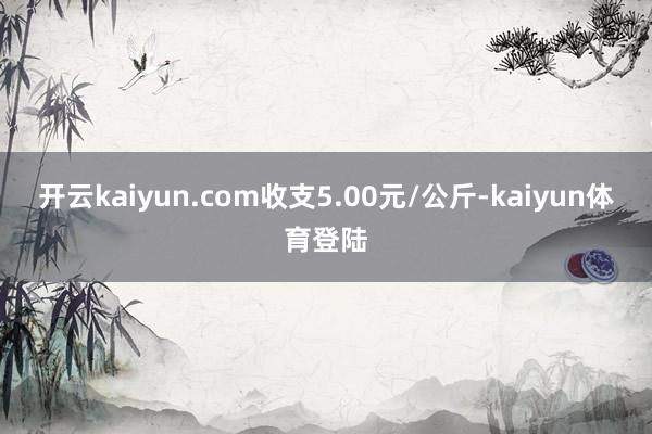 开云kaiyun.com收支5.00元/公斤-kaiyun体育登陆