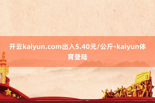 开云kaiyun.com出入5.40元/公斤-kaiyun体育登陆