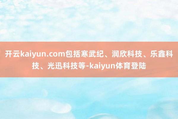 开云kaiyun.com包括寒武纪、润欣科技、乐鑫科技、光迅科技等-kaiyun体育登陆