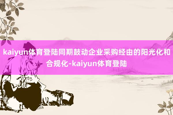 kaiyun体育登陆同期鼓动企业采购经由的阳光化和合规化-kaiyun体育登陆