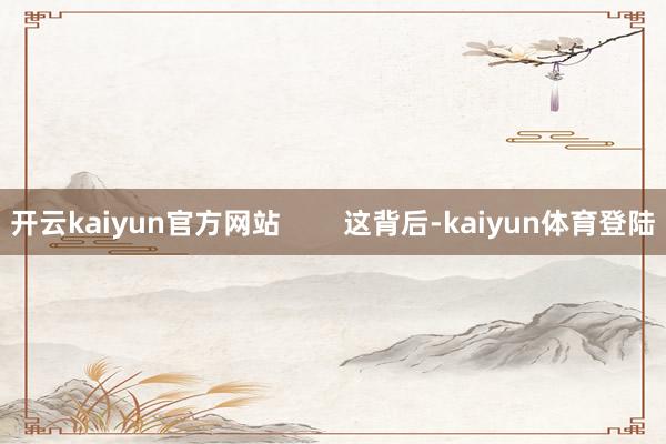 开云kaiyun官方网站        这背后-kaiyun体育登陆