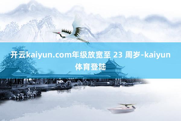 开云kaiyun.com年级放宽至 23 周岁-kaiyun体育登陆