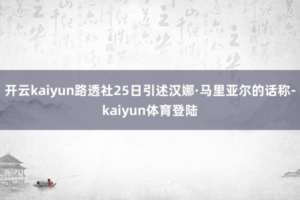 开云kaiyun路透社25日引述汉娜·马里亚尔的话称-kaiyun体育登陆