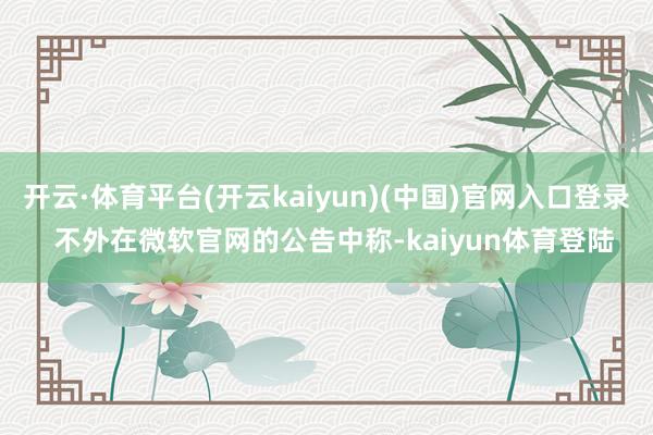 开云·体育平台(开云kaiyun)(中国)官网入口登录  不外在微软官网的公告中称-kaiyun体育登陆