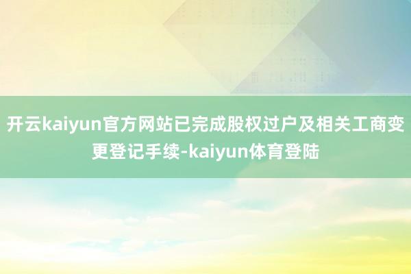 开云kaiyun官方网站已完成股权过户及相关工商变更登记手续-kaiyun体育登陆