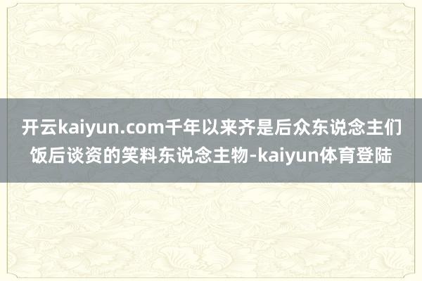开云kaiyun.com千年以来齐是后众东说念主们饭后谈资的笑料东说念主物-kaiyun体育登陆