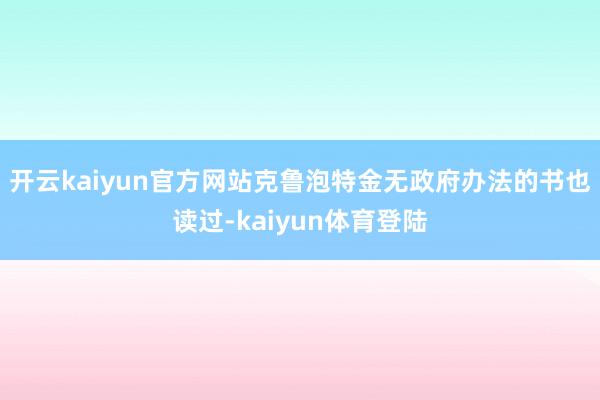 开云kaiyun官方网站克鲁泡特金无政府办法的书也读过-kaiyun体育登陆