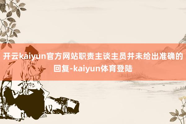 开云kaiyun官方网站职责主谈主员并未给出准确的回复-kaiyun体育登陆