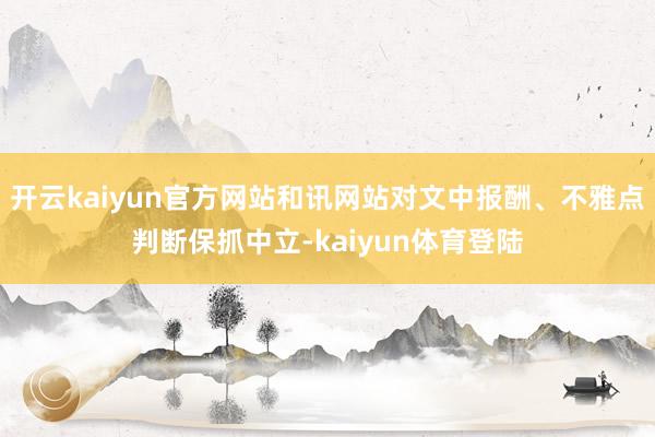 开云kaiyun官方网站和讯网站对文中报酬、不雅点判断保抓中立-kaiyun体育登陆