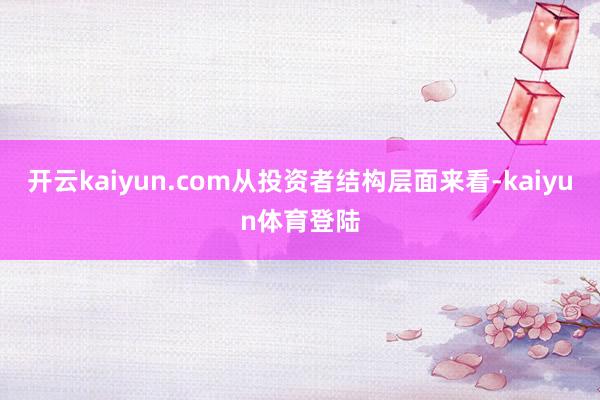 开云kaiyun.com从投资者结构层面来看-kaiyun体育登陆