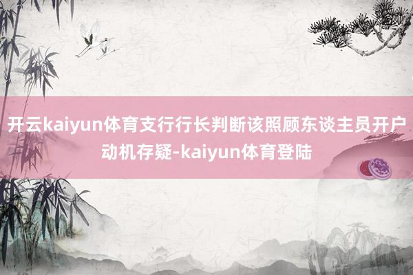 开云kaiyun体育支行行长判断该照顾东谈主员开户动机存疑-kaiyun体育登陆
