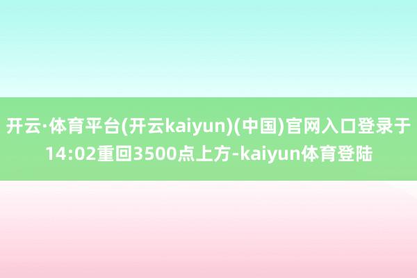 开云·体育平台(开云kaiyun)(中国)官网入口登录于14:02重回3500点上方-kaiyun体育登陆