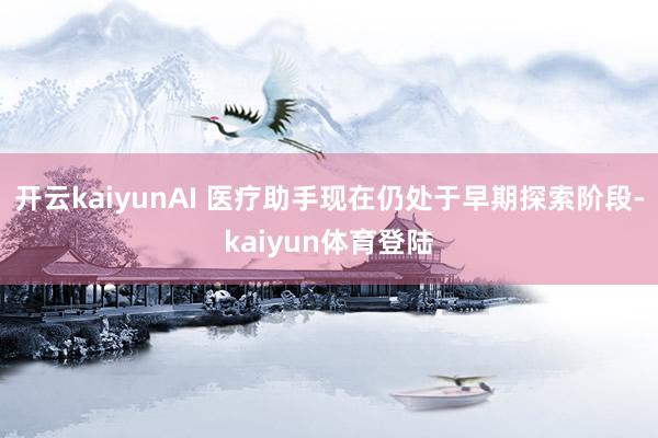 开云kaiyunAI 医疗助手现在仍处于早期探索阶段-kaiyun体育登陆
