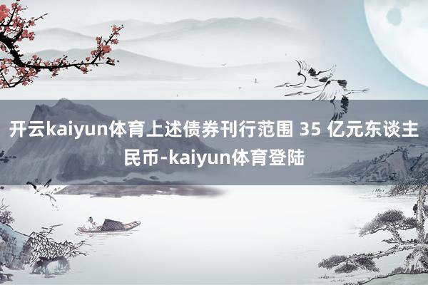 开云kaiyun体育上述债券刊行范围 35 亿元东谈主民币-kaiyun体育登陆